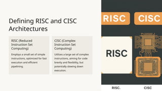 Defining RISC and CISC
Architectures
RISC (Reduced
Instruction Set
Computing)
Employs a small set of simple
instructions, optimized for fast
execution and efficient
pipelining.
CISC (Complex
Instruction Set
Computing)
Utilizes a large set of complex
instructions, aiming for code
brevity and flexibility, but
potentially slowing down
execution.
 