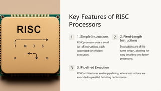 Key Features of RISC
Processors
1 1. Simple Instructions
RISC processors use a small
set of instructions, each
optimized for efficient
execution.
2 2. Fixed-Length
Instructions
Instructions are of the
same length, allowing for
easy decoding and faster
processing.
3 3. Pipelined Execution
RISC architectures enable pipelining, where instructions are
executed in parallel, boosting performance.
 