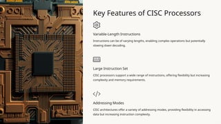Key Features of CISC Processors
Variable-Length Instructions
Instructions can be of varying lengths, enabling complex operations but potentially
slowing down decoding.
Large Instruction Set
CISC processors support a wide range of instructions, offering flexibility but increasing
complexity and memory requirements.
Addressing Modes
CISC architectures offer a variety of addressing modes, providing flexibility in accessing
data but increasing instruction complexity.
 