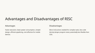Advantages and Disadvantages of RISC
Advantages
Faster execution, lower power consumption, simpler
design, efficient pipelining, cost-effective for mobile
devices.
Disadvantages
More instructions needed for complex tasks, less code
density (larger program sizes), potentially less flexible than
CISC.
 
