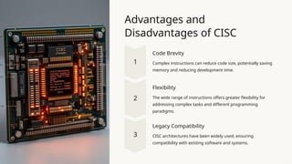 Advantages and
Disadvantages of CISC
Code Brevity
Complex instructions can reduce code size, potentially saving
memory and reducing development time.
Flexibility
The wide range of instructions offers greater flexibility for
addressing complex tasks and different programming
paradigms.
Legacy Compatibility
CISC architectures have been widely used, ensuring
compatibility with existing software and systems.
 