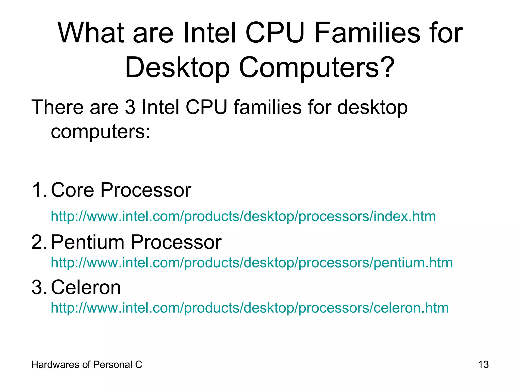 What are Intel CPU Families for Desktop Computers? There are 3 Intel CPU families for desktop computers: 1. Core Processor http://www.intel.com/products/desktop/processors/index.htm   2. Pentium Processor http://www.intel.com/products/desktop/processors/pentium.htm   3. Celeron http://www.intel.com/products/desktop/processors/celeron.htm   