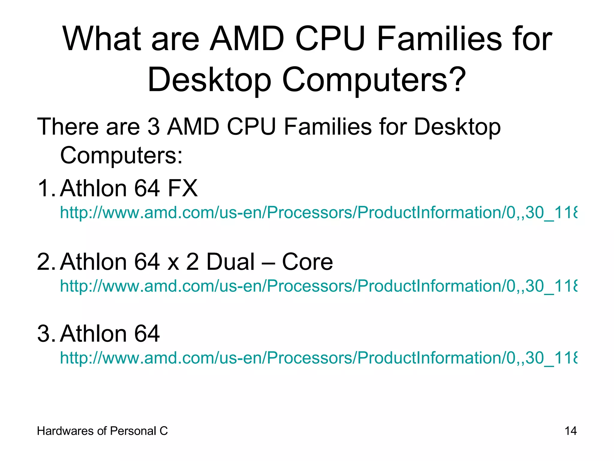 What are AMD CPU Families for Desktop Computers? There are 3 AMD CPU Families for Desktop Computers: 1. Athlon 64 FX http://www.amd.com/us-en/Processors/ProductInformation/0,,30_118_9485_9488,00.html   2. Athlon 64 x 2 Dual – Core http://www.amd.com/us-en/Processors/ProductInformation/0,,30_118_9485_13041,00.html   3. Athlon 64 http://www.amd.com/us-en/Processors/ProductInformation/0,,30_118_9485_9487,00.html   