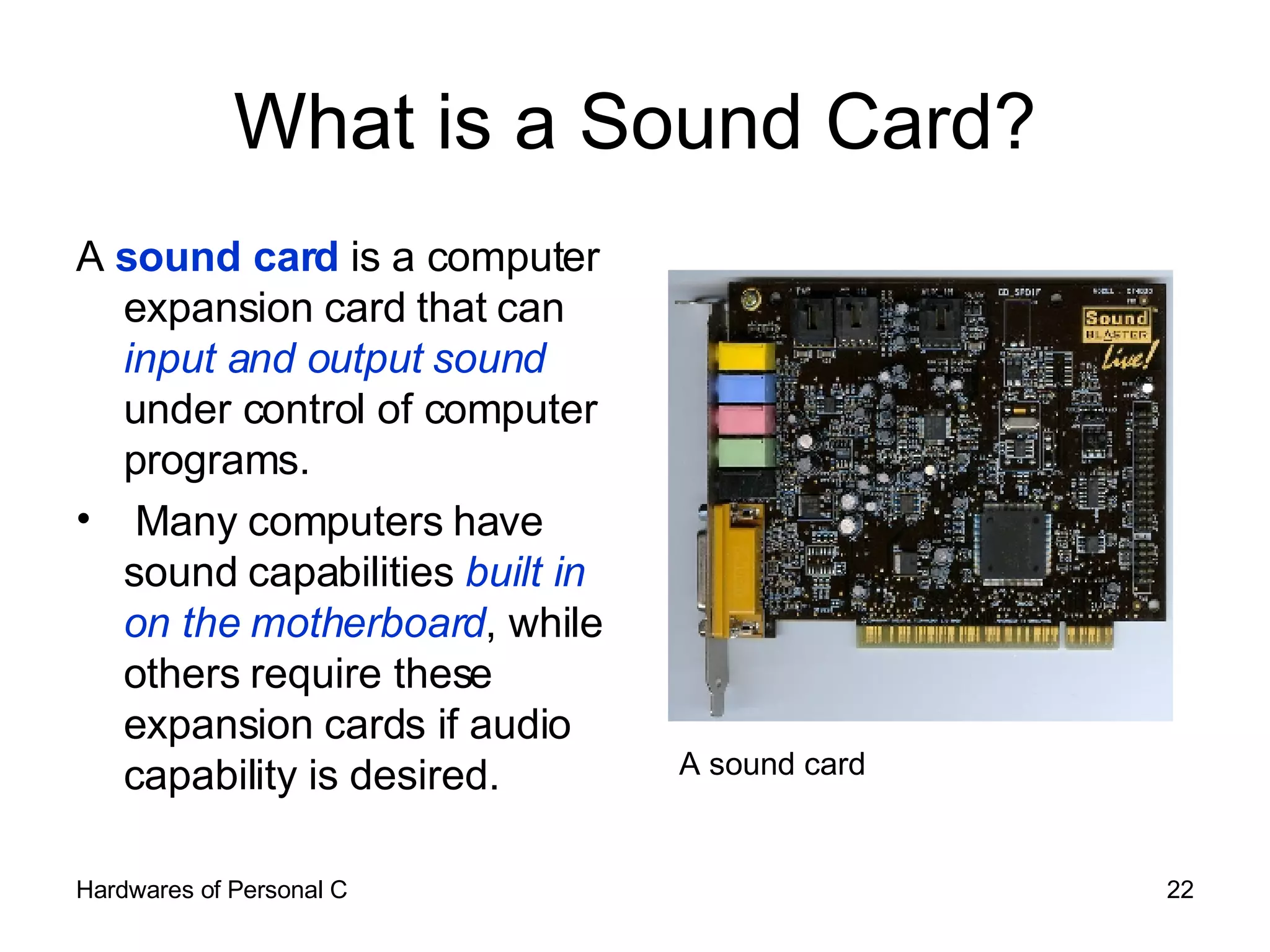 What is a Sound Card? A  sound card  is a computer expansion card that can  input and output sound  under control of computer programs.  Many computers have sound capabilities  built in on the motherboard , while others require these expansion cards if audio capability is desired. A sound card 