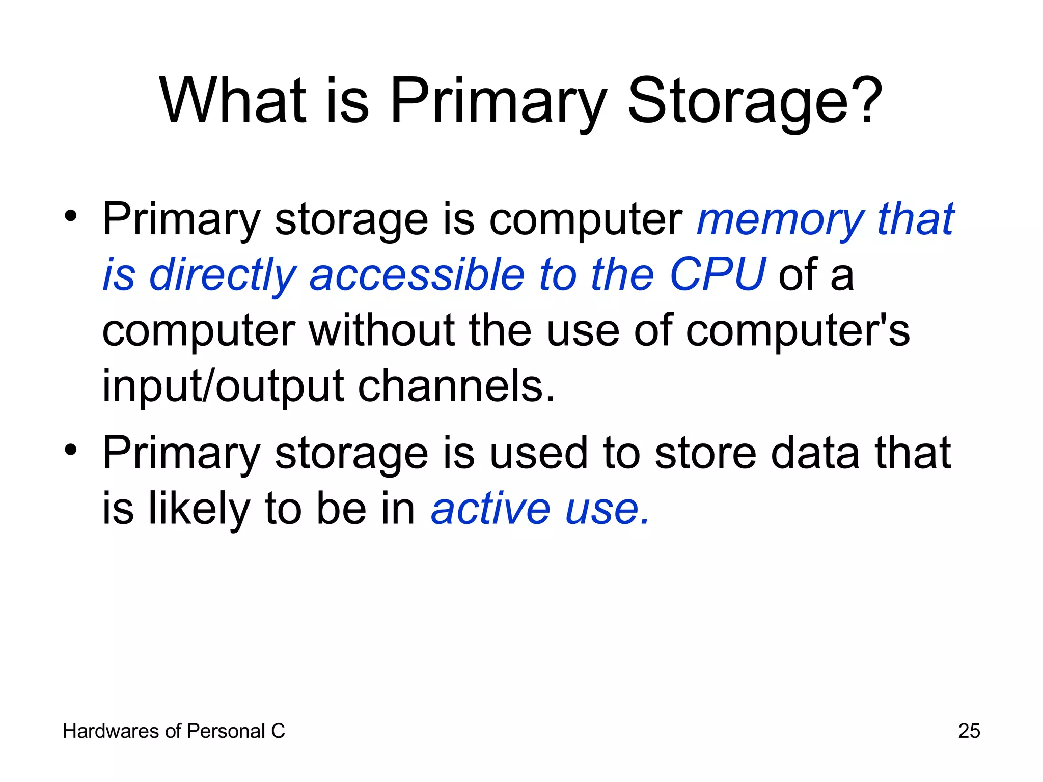 What is Primary Storage? Primary storage is computer  memory that is directly accessible to the CPU  of a computer without the use of computer's input/output channels.  Primary storage is used to store data that is likely to be in  active use. 