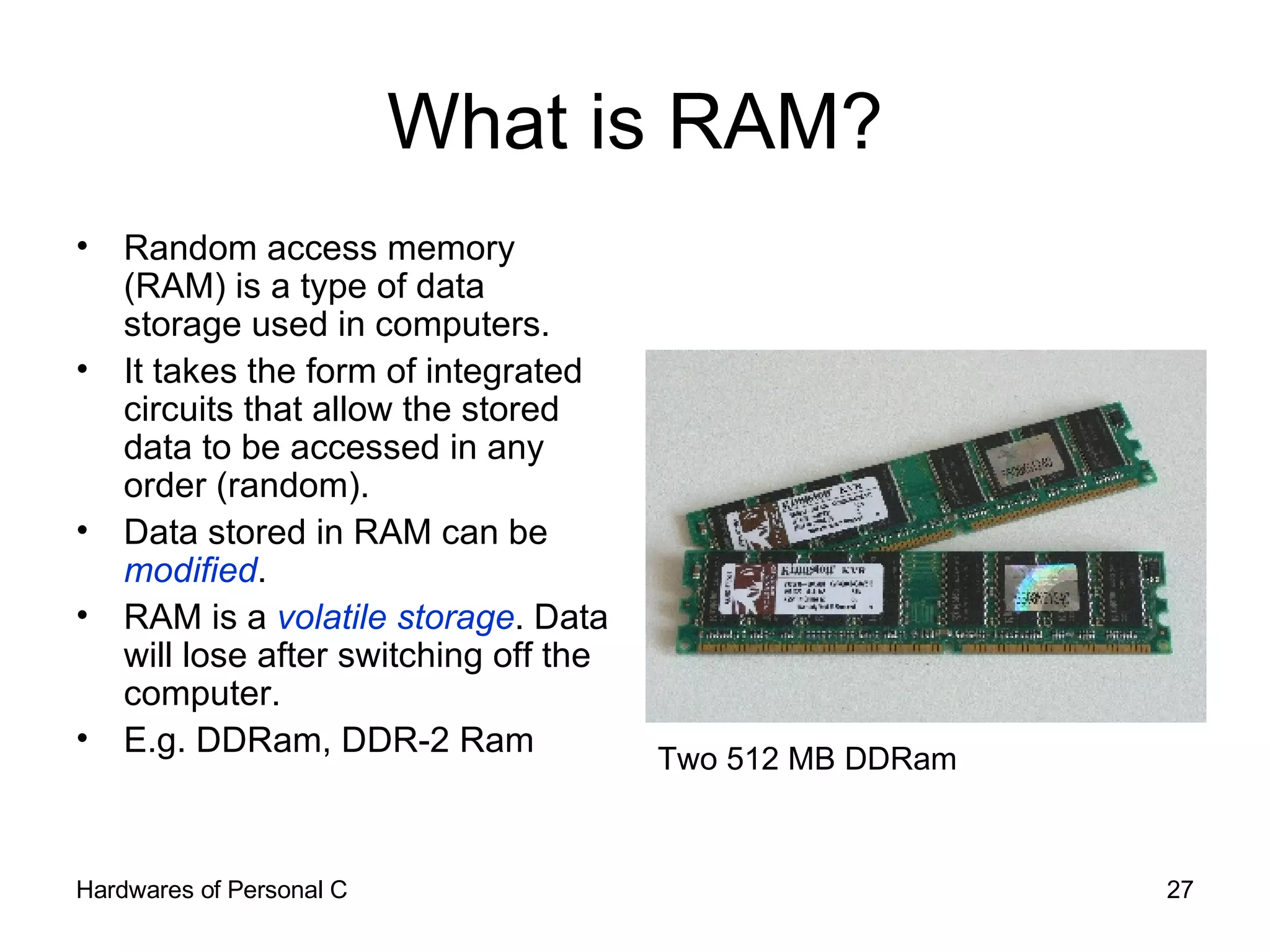 What is RAM? Random access memory (RAM) is a type of data storage used in computers.  It takes the form of integrated circuits that allow the stored data to be accessed in any order (random). Data stored in RAM can be  modified . RAM is a  volatile storage . Data will lose after switching off the computer. E.g. DDRam, DDR-2 Ram Two 512 MB DDRam 