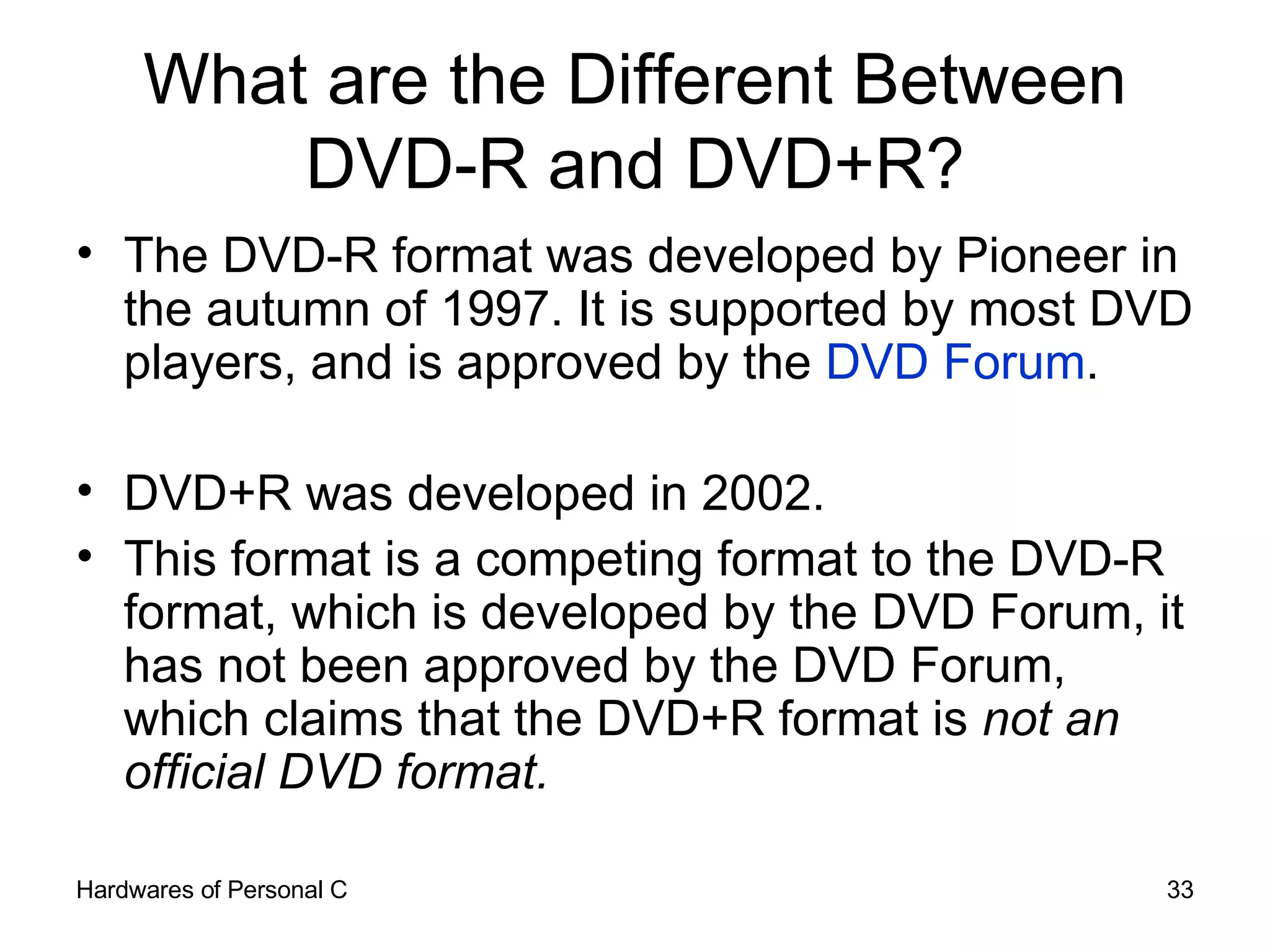 What are the Different Between DVD-R and DVD+R? The DVD-R format was developed by Pioneer in the autumn of 1997. It is supported by most DVD players, and is approved by the  DVD Forum .  DVD+R was developed in 2002.  This format is a competing format to the DVD-R format, which is developed by the DVD Forum, it has not been approved by the DVD Forum, which claims that the DVD+R format is  not an official DVD format. 