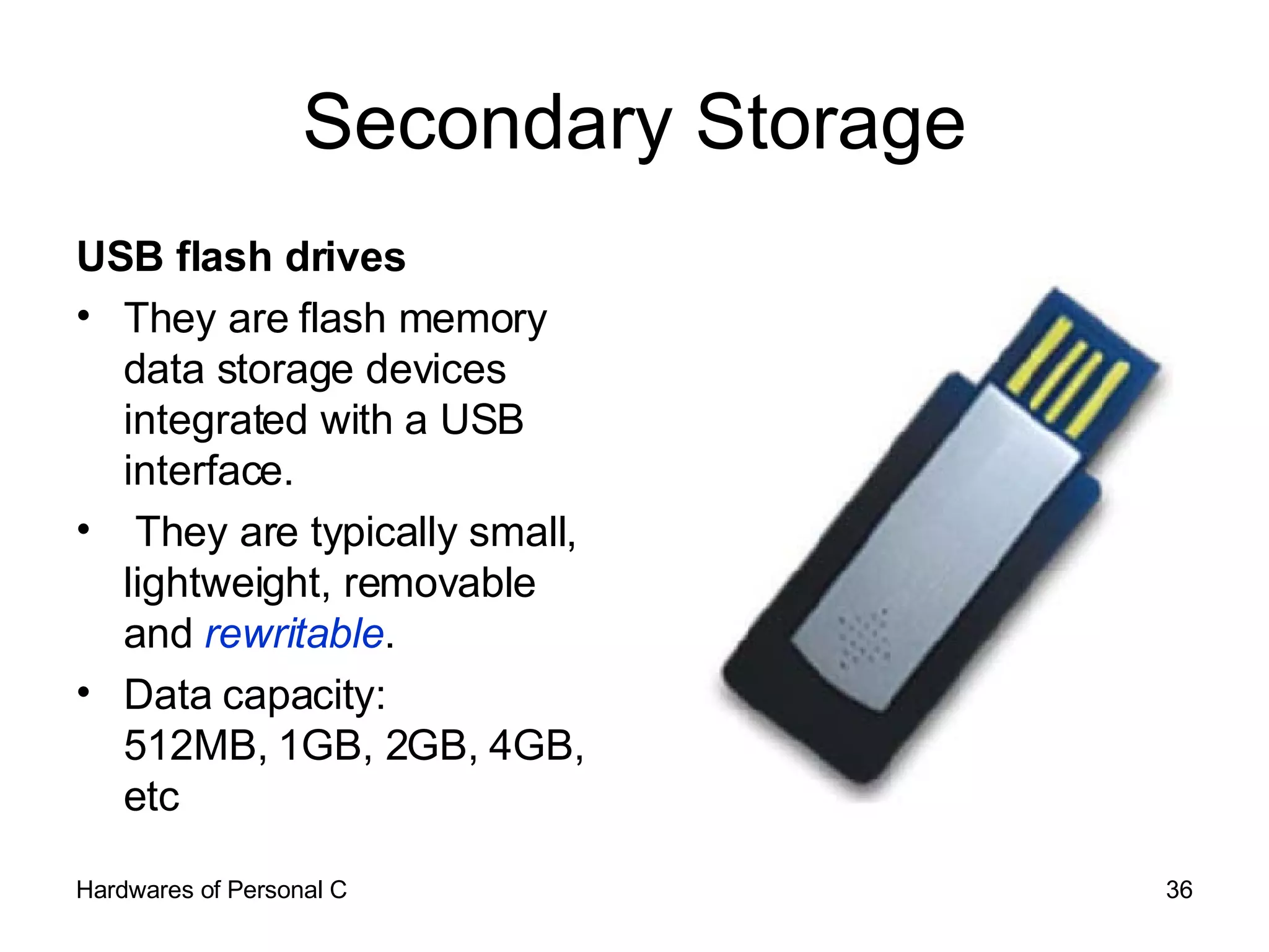 Secondary Storage USB flash drives  They are flash memory data storage devices integrated with a USB interface. They are typically small, lightweight, removable and  rewritable . Data capacity: 512MB, 1GB, 2GB, 4GB, etc 