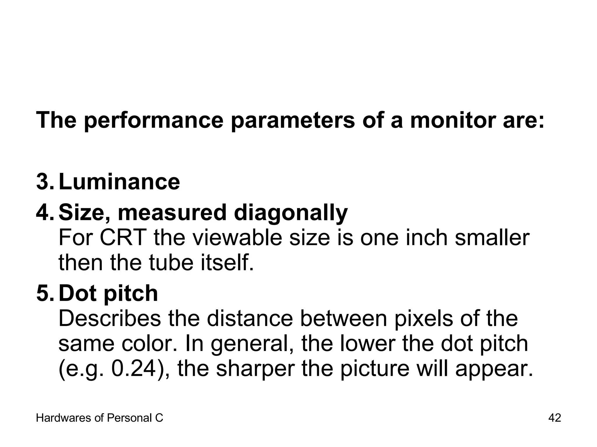 The performance parameters of a monitor are: Luminance  Size, measured diagonally For CRT the viewable size is one inch smaller then the tube itself.  Dot pitch   Describes the distance between pixels of the same color. In general, the lower the dot pitch (e.g. 0.24), the sharper the picture will appear.  