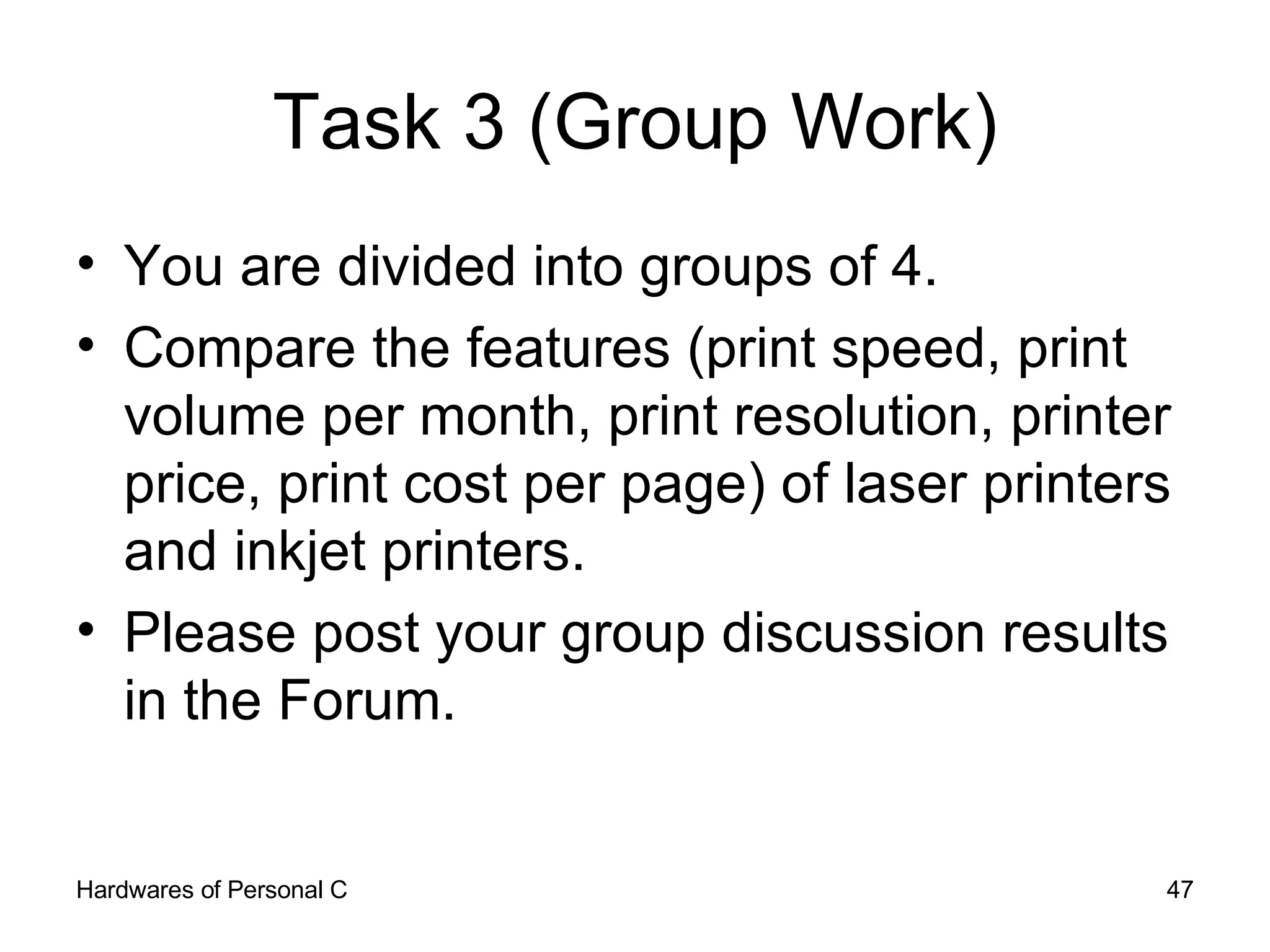 Task 3 (Group Work) You are divided into groups of 4. Compare the features (print speed, print volume per month, print resolution, printer price, print cost per page) of laser printers and inkjet printers. Please post your group discussion results in the Forum. 