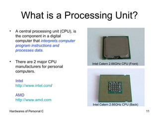 What is a Processing Unit? A central processing unit (CPU), is the component in a digital computer that  interprets computer program instructions and processes data. There are 2 major CPU manufacturers for personal computers. Intel  http:// www.intel.com / AMD http://www.amd.com   Intel Celern 2.66GHz CPU (Front) Intel Celern 2.66GHz CPU (Back) 