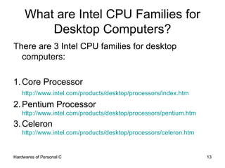 What are Intel CPU Families for Desktop Computers? There are 3 Intel CPU families for desktop computers: 1. Core Processor http://www.intel.com/products/desktop/processors/index.htm   2. Pentium Processor http://www.intel.com/products/desktop/processors/pentium.htm   3. Celeron http://www.intel.com/products/desktop/processors/celeron.htm   