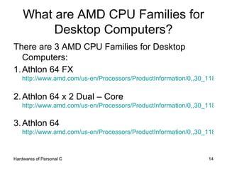 What are AMD CPU Families for Desktop Computers? There are 3 AMD CPU Families for Desktop Computers: 1. Athlon 64 FX http://www.amd.com/us-en/Processors/ProductInformation/0,,30_118_9485_9488,00.html   2. Athlon 64 x 2 Dual – Core http://www.amd.com/us-en/Processors/ProductInformation/0,,30_118_9485_13041,00.html   3. Athlon 64 http://www.amd.com/us-en/Processors/ProductInformation/0,,30_118_9485_9487,00.html   