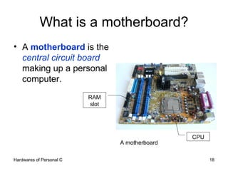 What is a motherboard? A  motherboard  is the  central circuit board  making up a personal computer. A motherboard CPU RAM slot 