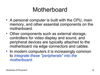 Motherboard A personal computer is built with the CPU, main memory, and other essential components on the motherboard.  Other components such as external storage, controllers for video display and sound, and peripheral devices are typically attached to the motherboard via edge connectors and cables. In modern computers it is increasingly common to  integrate these &quot;peripherals&quot; into the motherboard. 