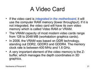 A Video Card If the video card is  integrated in the motherboard , it will use the computer RAM memory (lower throughput). If it is not integrated, the video card will have its own video memory which is called Video RAM or VRAM.  The VRAM capacity of most modern video cards range from 128 to 2048 MB (workstation graphics cards).  In 2006, the VRAM was based on DDR technology, standing out DDR2, GDDR3 and GDDR4. The memory clock rate is between 400 MHz and 1.6 GHz.  A very important element of the video memory is the Z-buffer, which manages the depth coordinates in 3D graphics. 