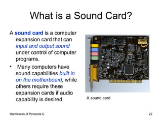 What is a Sound Card? A  sound card  is a computer expansion card that can  input and output sound  under control of computer programs.  Many computers have sound capabilities  built in on the motherboard , while others require these expansion cards if audio capability is desired. A sound card 