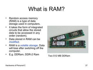 What is RAM? Random access memory (RAM) is a type of data storage used in computers.  It takes the form of integrated circuits that allow the stored data to be accessed in any order (random). Data stored in RAM can be  modified . RAM is a  volatile storage . Data will lose after switching off the computer. E.g. DDRam, DDR-2 Ram Two 512 MB DDRam 