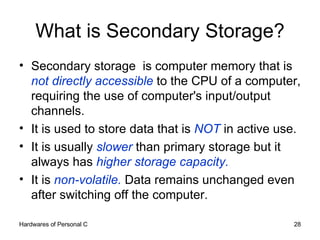 What is Secondary Storage? Secondary storage  is computer memory that is  not directly accessible  to the CPU of a computer, requiring the use of computer's input/output channels.  It is used to store data that is  NOT  in active use.  It is usually  slower  than primary storage but it  always has  higher storage capacity. It is  non-volatile.  Data remains unchanged even after switching off the computer. 