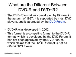 What are the Different Between DVD-R and DVD+R? The DVD-R format was developed by Pioneer in the autumn of 1997. It is supported by most DVD players, and is approved by the  DVD Forum .  DVD+R was developed in 2002.  This format is a competing format to the DVD-R format, which is developed by the DVD Forum, it has not been approved by the DVD Forum, which claims that the DVD+R format is  not an official DVD format. 