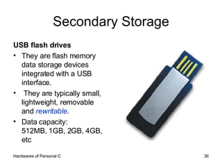 Secondary Storage USB flash drives  They are flash memory data storage devices integrated with a USB interface. They are typically small, lightweight, removable and  rewritable . Data capacity: 512MB, 1GB, 2GB, 4GB, etc 