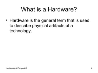 What is a Hardware? Hardware is the general term that is used to describe physical artifacts of a technology. 