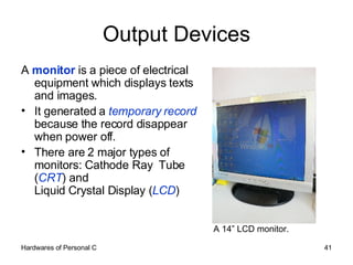 Output Devices A  monitor  is a piece of electrical equipment which displays texts and images.  It generated a  temporary record  because the record disappear when power off. There are 2 major types of monitors: Cathode Ray  Tube ( CRT ) and  Liquid Crystal Display ( LCD ) A 14” LCD monitor. 