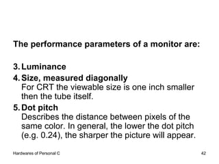The performance parameters of a monitor are: Luminance  Size, measured diagonally For CRT the viewable size is one inch smaller then the tube itself.  Dot pitch   Describes the distance between pixels of the same color. In general, the lower the dot pitch (e.g. 0.24), the sharper the picture will appear.  