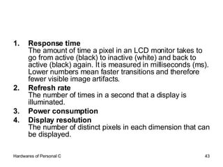 Response time   The amount of time a pixel in an LCD monitor takes to go from active (black) to inactive (white) and back to active (black) again. It is measured in milliseconds (ms). Lower numbers mean faster transitions and therefore fewer visible image artifacts.  Refresh rate   The number of times in a second that a display is illuminated.  Power consumption   Display resolution   The number of distinct pixels in each dimension that can be displayed. 