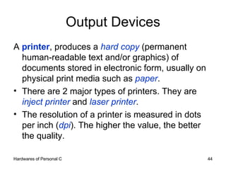 Output Devices A  printer , produces a  hard copy  (permanent human-readable text and/or graphics) of documents stored in electronic form, usually on physical print media such as  paper . There are 2 major types of printers. They are  inject printer  and  laser printer . The resolution of a printer is measured in dots per inch ( dpi ). The higher the value, the better the quality. 