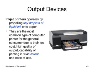 Output Devices Inkjet printers  operates by propelling  tiny droplets of liquid ink  onto paper.  They are the most common type of computer printer for the general consumer due to their low cost, high quality of output, capability of printing in vivid  colour , and ease of use. 