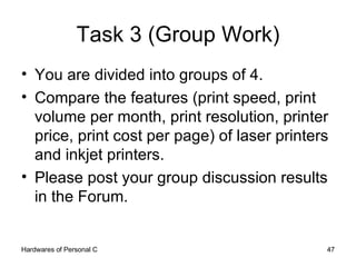 Task 3 (Group Work) You are divided into groups of 4. Compare the features (print speed, print volume per month, print resolution, printer price, print cost per page) of laser printers and inkjet printers. Please post your group discussion results in the Forum. 