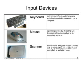 Input Devices a device that analyzes images, printed text, or handwriting, or an object and converts it to a digital image Scanner a pointing device by detecting two-dimensional motion relative to its supporting surface. Mouse for the input of text and characters and also to control the operation of a computer Keyboard 