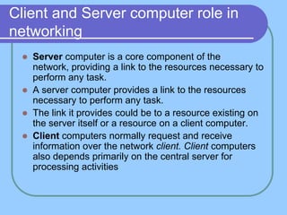 Client and Server computer role in
networking
    Server computer is a core component of the
     network, providing a link to the resources necessary to
     perform any task.
    A server computer provides a link to the resources
     necessary to perform any task.
    The link it provides could be to a resource existing on
     the server itself or a resource on a client computer.
    Client computers normally request and receive
     information over the network client. Client computers
     also depends primarily on the central server for
     processing activities
 