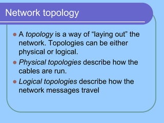 Network topology

  A topology is a way of ―laying out‖ the
   network. Topologies can be either
   physical or logical.
  Physical topologies describe how the
   cables are run.
  Logical topologies describe how the
   network messages travel
 