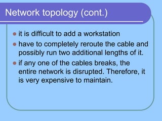Network topology (cont.)

  it is difficult to add a workstation
  have to completely reroute the cable and
   possibly run two additional lengths of it.
  if any one of the cables breaks, the
   entire network is disrupted. Therefore, it
   is very expensive to maintain.
 