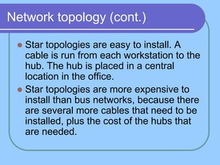 Network topology (cont.)

  Star topologies are easy to install. A
   cable is run from each workstation to the
   hub. The hub is placed in a central
   location in the office.
  Star topologies are more expensive to
   install than bus networks, because there
   are several more cables that need to be
   installed, plus the cost of the hubs that
   are needed.
 