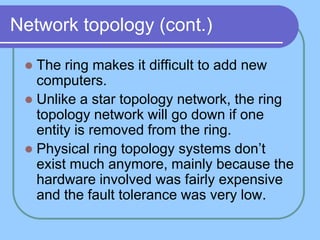 Network topology (cont.)

  The ring makes it difficult to add new
   computers.
  Unlike a star topology network, the ring
   topology network will go down if one
   entity is removed from the ring.
  Physical ring topology systems don’t
   exist much anymore, mainly because the
   hardware involved was fairly expensive
   and the fault tolerance was very low.
 