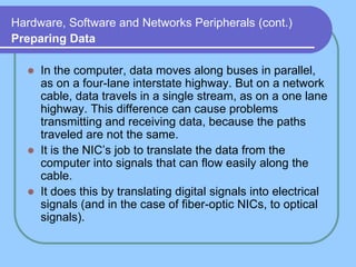 Hardware, Software and Networks Peripherals (cont.)
Preparing Data

     In the computer, data moves along buses in parallel,
      as on a four-lane interstate highway. But on a network
      cable, data travels in a single stream, as on a one lane
      highway. This difference can cause problems
      transmitting and receiving data, because the paths
      traveled are not the same.
     It is the NIC’s job to translate the data from the
      computer into signals that can flow easily along the
      cable.
     It does this by translating digital signals into electrical
      signals (and in the case of fiber-optic NICs, to optical
      signals).
 
