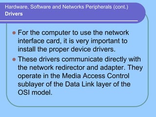 Hardware, Software and Networks Peripherals (cont.)
Drivers


   For the computer to use the network
    interface card, it is very important to
    install the proper device drivers.
   These drivers communicate directly with
    the network redirector and adapter. They
    operate in the Media Access Control
    sublayer of the Data Link layer of the
    OSI model.
 