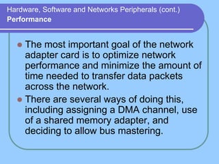 Hardware, Software and Networks Peripherals (cont.)
Performance


   The most important goal of the network
    adapter card is to optimize network
    performance and minimize the amount of
    time needed to transfer data packets
    across the network.
   There are several ways of doing this,
    including assigning a DMA channel, use
    of a shared memory adapter, and
    deciding to allow bus mastering.
 