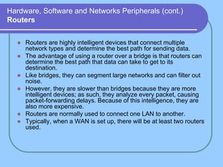 Hardware, Software and Networks Peripherals (cont.)
Routers


     Routers are highly intelligent devices that connect multiple
      network types and determine the best path for sending data.
     The advantage of using a router over a bridge is that routers can
      determine the best path that data can take to get to its
      destination.
     Like bridges, they can segment large networks and can filter out
      noise.
     However, they are slower than bridges because they are more
      intelligent devices; as such, they analyze every packet, causing
      packet-forwarding delays. Because of this intelligence, they are
      also more expensive.
     Routers are normally used to connect one LAN to another.
     Typically, when a WAN is set up, there will be at least two routers
      used.
 
