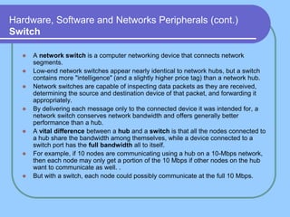 Hardware, Software and Networks Peripherals (cont.)
Switch

     A network switch is a computer networking device that connects network
      segments.
     Low-end network switches appear nearly identical to network hubs, but a switch
      contains more "intelligence" (and a slightly higher price tag) than a network hub.
     Network switches are capable of inspecting data packets as they are received,
      determining the source and destination device of that packet, and forwarding it
      appropriately.
     By delivering each message only to the connected device it was intended for, a
      network switch conserves network bandwidth and offers generally better
      performance than a hub.
     A vital difference between a hub and a switch is that all the nodes connected to
      a hub share the bandwidth among themselves, while a device connected to a
      switch port has the full bandwidth all to itself.
     For example, if 10 nodes are communicating using a hub on a 10-Mbps network,
      then each node may only get a portion of the 10 Mbps if other nodes on the hub
      want to communicate as well. .
     But with a switch, each node could possibly communicate at the full 10 Mbps.
 