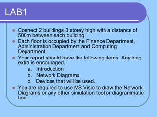 LAB1
  Connect 2 buildings 3 storey high with a distance of
   500m between each building.
  Each floor is occupied by the Finance Department,
   Administration Department and Computing
   Department.
  Your report should have the following items. Anything
   extra is encouraged.
        a. Introduction
        b. Network Diagrams
        c. Devices that will be used.
  You are required to use MS Visio to draw the Network
   Diagrams or any other simulation tool or diagrammatic
   tool.
 