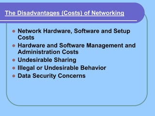 The Disadvantages (Costs) of Networking


     Network Hardware, Software and Setup
      Costs
     Hardware and Software Management and
      Administration Costs
     Undesirable Sharing
     Illegal or Undesirable Behavior
     Data Security Concerns
 