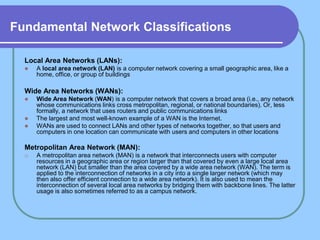 Fundamental Network Classifications

  Local Area Networks (LANs):
     A local area network (LAN) is a computer network covering a small geographic area, like a
      home, office, or group of buildings

  Wide Area Networks (WANs):
     Wide Area Network (WAN) is a computer network that covers a broad area (i.e., any network
      whose communications links cross metropolitan, regional, or national boundaries). Or, less
      formally, a network that uses routers and public communications links
     The largest and most well-known example of a WAN is the Internet.
     WANs are used to connect LANs and other types of networks together, so that users and
      computers in one location can communicate with users and computers in other locations

  Metropolitan Area Network (MAN):
  o   A metropolitan area network (MAN) is a network that interconnects users with computer
      resources in a geographic area or region larger than that covered by even a large local area
      network (LAN) but smaller than the area covered by a wide area network (WAN). The term is
      applied to the interconnection of networks in a city into a single larger network (which may
      then also offer efficient connection to a wide area network). It is also used to mean the
      interconnection of several local area networks by bridging them with backbone lines. The latter
      usage is also sometimes referred to as a campus network.
 