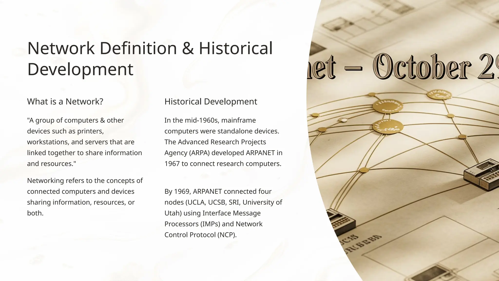 Network Definition & Historical
Development
What is a Network?
"A group of computers & other
devices such as printers,
workstations, and servers that are
linked together to share information
and resources."
Networking refers to the concepts of
connected computers and devices
sharing information, resources, or
both.
Historical Development
In the mid-1960s, mainframe
computers were standalone devices.
The Advanced Research Projects
Agency (ARPA) developed ARPANET in
1967 to connect research computers.
By 1969, ARPANET connected four
nodes (UCLA, UCSB, SRI, University of
Utah) using Interface Message
Processors (IMPs) and Network
Control Protocol (NCP).
 