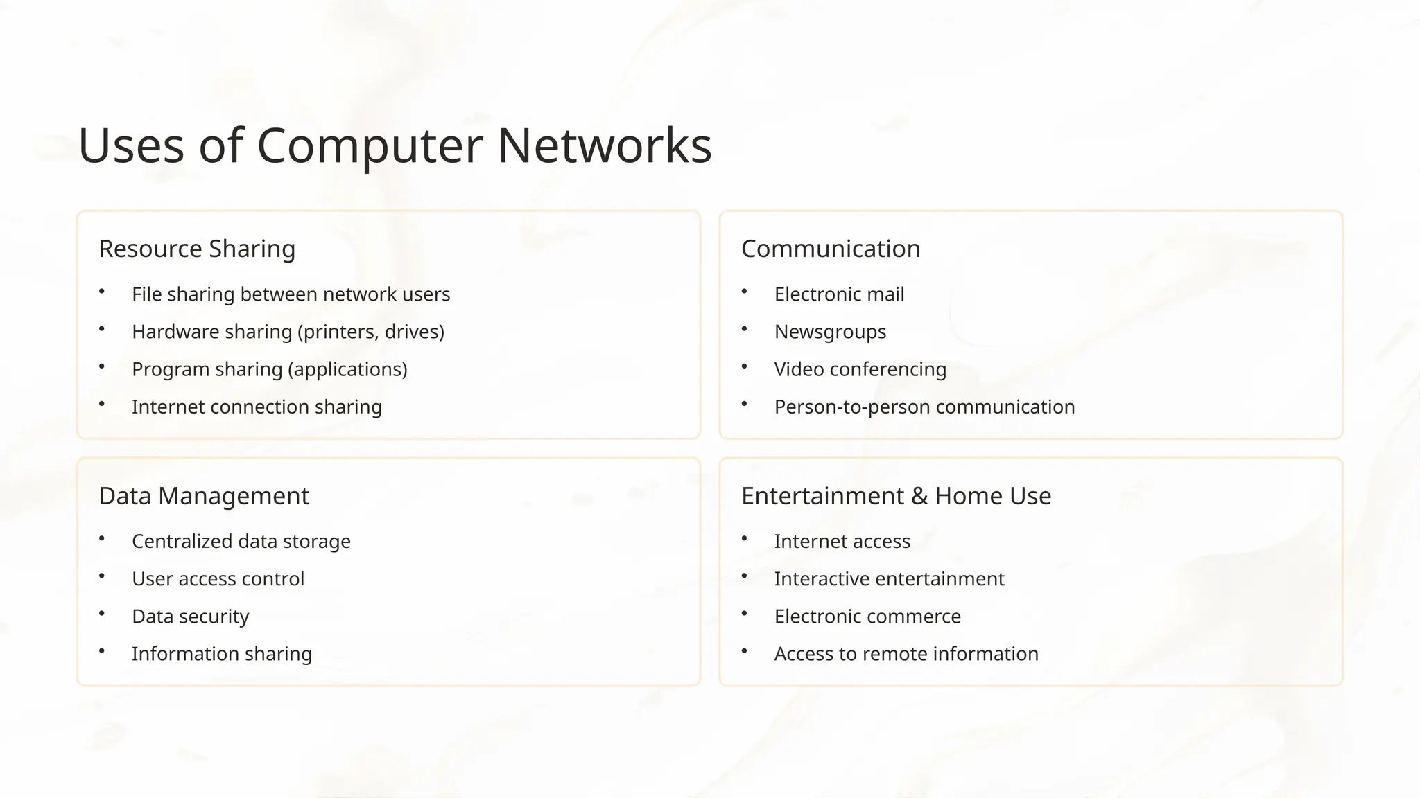 Uses of Computer Networks
Resource Sharing
• File sharing between network users
• Hardware sharing (printers, drives)
• Program sharing (applications)
• Internet connection sharing
Communication
• Electronic mail
• Newsgroups
• Video conferencing
• Person-to-person communication
Data Management
• Centralized data storage
• User access control
• Data security
• Information sharing
Entertainment & Home Use
• Internet access
• Interactive entertainment
• Electronic commerce
• Access to remote information
 