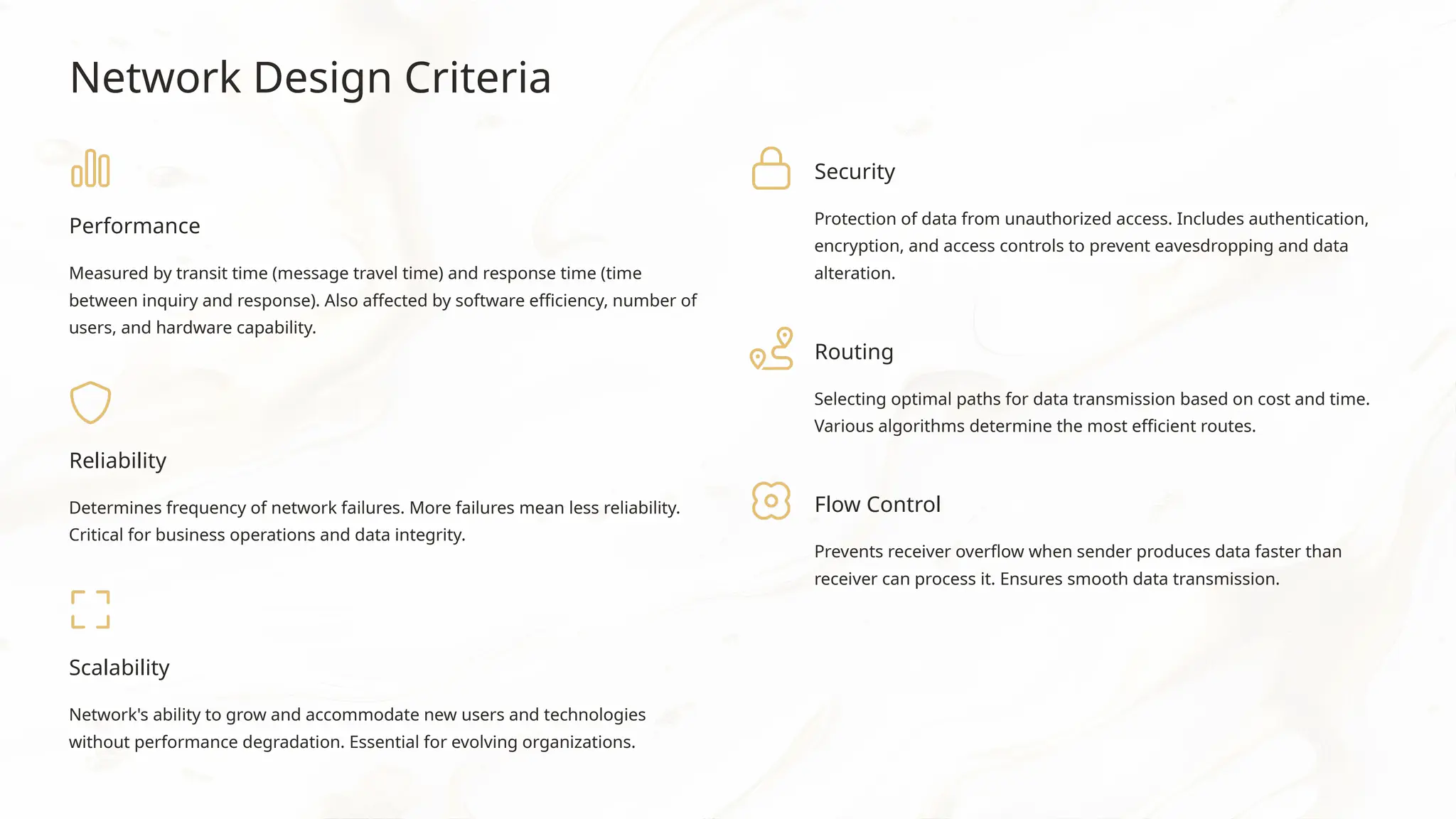 Network Design Criteria
Performance
Measured by transit time (message travel time) and response time (time
between inquiry and response). Also affected by software efficiency, number of
users, and hardware capability.
Reliability
Determines frequency of network failures. More failures mean less reliability.
Critical for business operations and data integrity.
Scalability
Network's ability to grow and accommodate new users and technologies
without performance degradation. Essential for evolving organizations.
Security
Protection of data from unauthorized access. Includes authentication,
encryption, and access controls to prevent eavesdropping and data
alteration.
Routing
Selecting optimal paths for data transmission based on cost and time.
Various algorithms determine the most efficient routes.
Flow Control
Prevents receiver overflow when sender produces data faster than
receiver can process it. Ensures smooth data transmission.
 