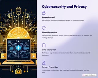 Cybersecurity and Privacy
Access Control
Mechanisms to restrict unauthorized access to systems and data.
Threat Detection
Identifying and defending against various cyber threats, such as malware and
hacking attempts.
Data Encryption
Techniques to protect sensitive information from unauthorized access and
disclosure.
Privacy Protection
Ensuring the confidentiality and integrity of personal information and user
data.
 